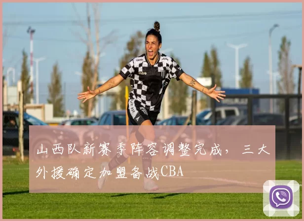 山西队新赛季阵容调整完成,三大外援确定加盟备战CBA