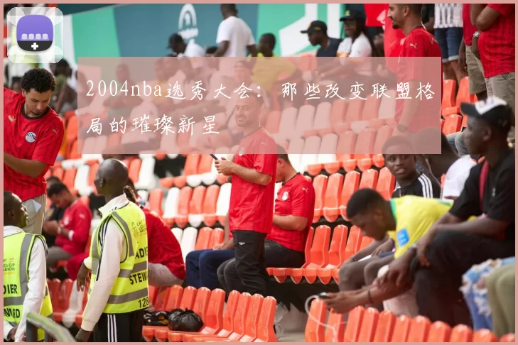 2004nba选秀大会：那些改变联盟格局的璀璨新星